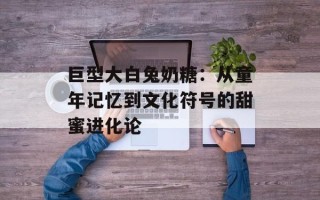 巨型大白兔奶糖：从童年记忆到文化符号的甜蜜进化论