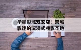 华星影城双安店：京城影迷的沉浸式观影圣地