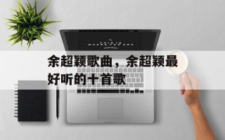 余超颖歌曲，余超颖最好听的十首歌