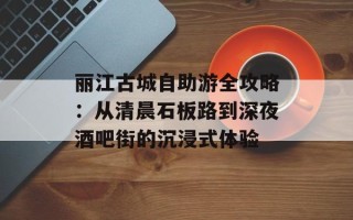 丽江古城自助游全攻略：从清晨石板路到深夜酒吧街的沉浸式体验