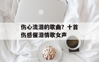 伤心流泪的歌曲？十首伤感催泪情歌女声