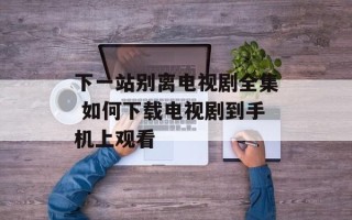 下一站别离电视剧全集 如何下载电视剧到手机上观看
