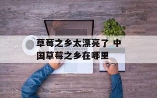 草莓之乡太漂亮了 中国草莓之乡在哪里