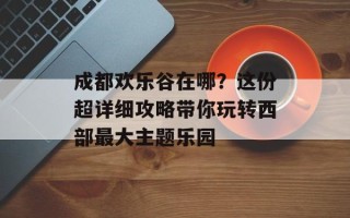 成都欢乐谷在哪？这份超详细攻略带你玩转西部最大主题乐园