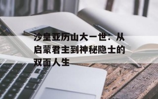 沙皇亚历山大一世：从启蒙君主到神秘隐士的双面人生
