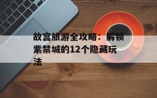 故宫旅游全攻略：解锁紫禁城的12个隐藏玩法