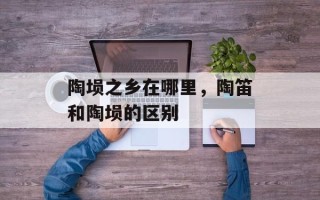 陶埙之乡在哪里，陶笛和陶埙的区别