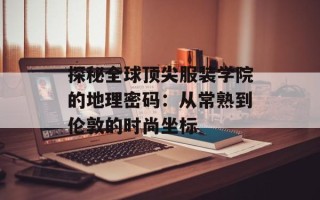 探秘全球顶尖服装学院的地理密码：从常熟到伦敦的时尚坐标