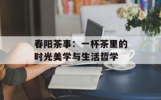 春阳茶事：一杯茶里的时光美学与生活哲学
