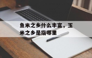 鱼米之乡什么丰富，玉米之乡是指哪里