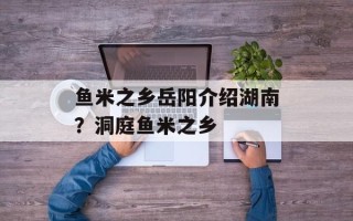 鱼米之乡岳阳介绍湖南？洞庭鱼米之乡