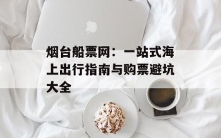 烟台船票网：一站式海上出行指南与购票避坑大全