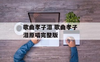 歌曲孝子泪 歌曲孝子泪原唱完整版