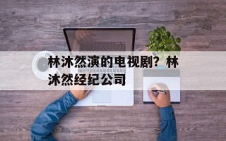 林沐然演的电视剧？林沐然经纪公司