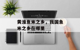 黄淮鱼米之乡，我国鱼米之乡在哪里