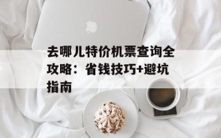 去哪儿特价机票查询全攻略：省钱技巧+避坑指南