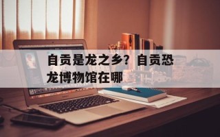 自贡是龙之乡？自贡恐龙博物馆在哪