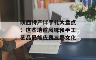 陕西特产伴手礼大盘点：这些地道风味和手工艺品最能代表三秦文化