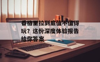 香格里拉到底值不值得玩？这份深度体验报告给你答案