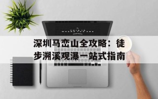 深圳马峦山全攻略：徒步溯溪观瀑一站式指南