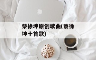 蔡徐坤原创歌曲(蔡徐坤十首歌)