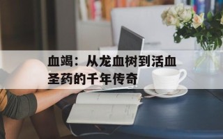 血竭：从龙血树到活血圣药的千年传奇