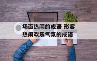 场面热闹的成语 形容热闹欢乐气氛的成语