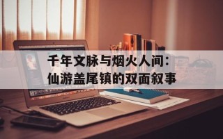 千年文脉与烟火人间：仙游盖尾镇的双面叙事
