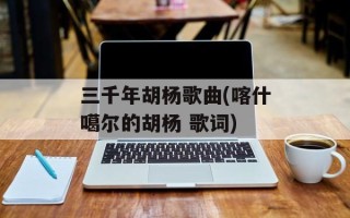 三千年胡杨歌曲(喀什噶尔的胡杨 歌词)
