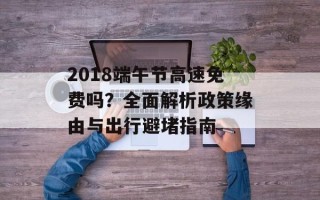 2018端午节高速免费吗？全面解析政策缘由与出行避堵指南
