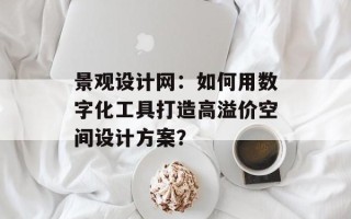 景观设计网：如何用数字化工具打造高溢价空间设计方案？