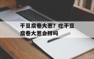干豆腐卷大葱？吃干豆腐卷大葱会胖吗