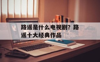 路遥是什么电视剧？路遥十大经典作品