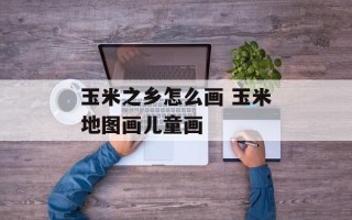 玉米之乡怎么画 玉米地图画儿童画