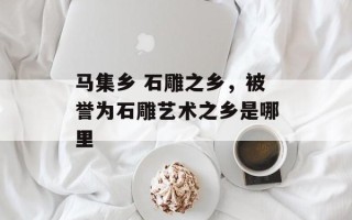 马集乡 石雕之乡，被誉为石雕艺术之乡是哪里