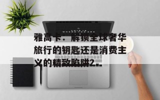 雅高卡：解锁全球奢华旅行的钥匙还是消费主义的精致陷阱？