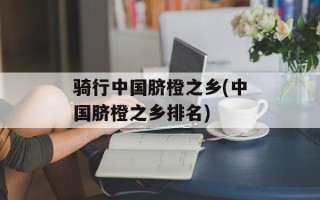 骑行中国脐橙之乡(中国脐橙之乡排名)