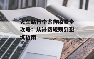 火车站行李寄存收费全攻略：从计费规则到避坑指南