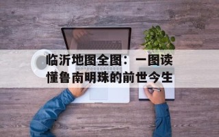 临沂地图全图：一图读懂鲁南明珠的前世今生