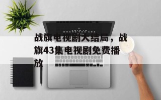 战旗电视剧大结局，战旗43集电视剧免费播放