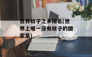 世界蚊子之乡排名(世界上唯一没有蚊子的国家是)