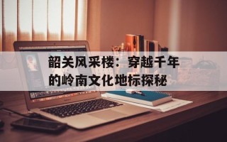韶关风采楼：穿越千年的岭南文化地标探秘