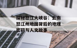 探秘怒江大峡谷：云南怒江州地图背后的地理密码与人文故事