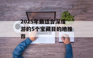 2025年最适合深度游的5个宝藏目的地推荐