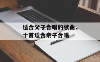 适合父子合唱的歌曲，十首适合亲子合唱