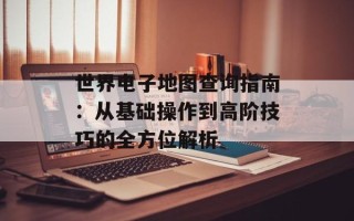 世界电子地图查询指南：从基础操作到高阶技巧的全方位解析
