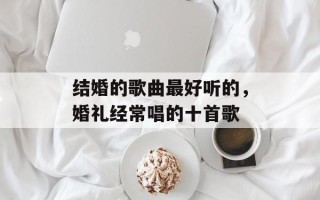 结婚的歌曲最好听的，婚礼经常唱的十首歌