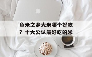鱼米之乡大米哪个好吃？十大公认最好吃的米