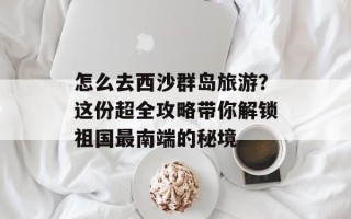 怎么去西沙群岛旅游？这份超全攻略带你解锁祖国最南端的秘境