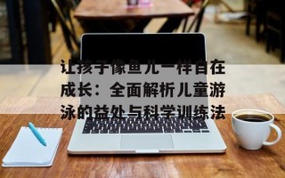 让孩子像鱼儿一样自在成长：全面解析儿童游泳的益处与科学训练法